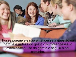 Fosse porque ele não entendesse a questão ou porque a rudeza do gesto o surpreendesse, o jovem desviou-se da garota e seguiu o seu caminho. 