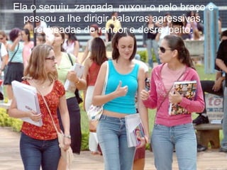 Ela o seguiu, zangada, puxou-o pelo braço e passou a lhe dirigir palavras agressivas, recheadas de rancor e desrespeito: 
