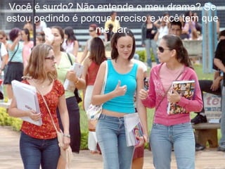 Você é surdo? Não entende o meu drama? Se estou pedindo é porque preciso e você tem que me dar. 