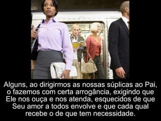 Alguns, ao dirigirmos as nossas súplicas ao Pai, o fazemos com certa arrogância, exigindo que Ele nos ouça e nos atenda, esquecidos de que Seu amor a todos envolve e que cada qual recebe o de que tem necessidade. 