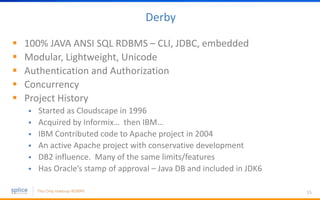 Derby
 100% JAVA ANSI SQL RDBMS – CLI, JDBC, embedded
 Modular, Lightweight, Unicode
 Authentication and Authorization
 Concurrency
 Project History
 Started as Cloudscape in 1996
 Acquired by Informix… then IBM…
 IBM Contributed code to Apache project in 2004
 An active Apache project with conservative development
 DB2 influence. Many of the same limits/features
 Has Oracle’s stamp of approval – Java DB and included in JDK6
15
 