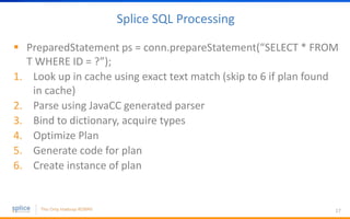 Splice SQL Processing
 PreparedStatement ps = conn.prepareStatement(“SELECT * FROM
T WHERE ID = ?”);
1. Look up in cache using exact text match (skip to 6 if plan found
in cache)
2. Parse using JavaCC generated parser
3. Bind to dictionary, acquire types
4. Optimize Plan
5. Generate code for plan
6. Create instance of plan
17
 
