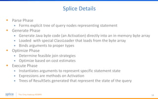Splice Details
 Parse Phase
 Forms explicit tree of query nodes representing statement
 Generate Phase
 Generate Java byte code (an Activation) directly into an in-memory byte array
 Loaded with special ClassLoader that loads from the byte array
 Binds arguments to proper types
 Optimize Phase
 Determine feasible join strategies
 Optimize based on cost estimates
 Execute Phase
 Instantiates arguments to represent specific statement state
 Expressions are methods on Activation
 Trees of ResultSets generated that represent the state of the query
18
 