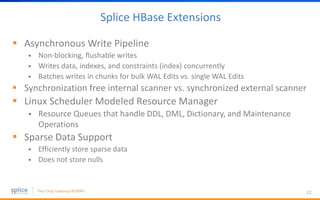Splice HBase Extensions
 Asynchronous Write Pipeline
 Non-blocking, flushable writes
 Writes data, indexes, and constraints (index) concurrently
 Batches writes in chunks for bulk WAL Edits vs. single WAL Edits
 Synchronization free internal scanner vs. synchronized external scanner
 Linux Scheduler Modeled Resource Manager
 Resource Queues that handle DDL, DML, Dictionary, and Maintenance
Operations
 Sparse Data Support
 Efficiently store sparse data
 Does not store nulls
22
 