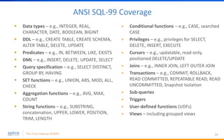 ANSI SQL-99 Coverage
24
 Data types – e.g., INTEGER, REAL,
CHARACTER, DATE, BOOLEAN, BIGINT
 DDL – e.g., CREATE TABLE, CREATE SCHEMA,
ALTER TABLE, DELETE, UPDATE
 Predicates – e.g., IN, BETWEEN, LIKE, EXISTS
 DML – e.g., INSERT, DELETE, UPDATE, SELECT
 Query specification – e.g., SELECT DISTINCT,
GROUP BY, HAVING
 SET functions – e.g., UNION, ABS, MOD, ALL,
CHECK
 Aggregation functions – e.g., AVG, MAX,
COUNT
 String functions – e.g., SUBSTRING,
concatenation, UPPER, LOWER, POSITION,
TRIM, LENGTH
 Conditional functions – e.g., CASE, searched
CASE
 Privileges – e.g., privileges for SELECT,
DELETE, INSERT, EXECUTE
 Cursors – e.g., updatable, read-only,
positioned DELETE/UPDATE
 Joins – e.g., INNER JOIN, LEFT OUTER JOIN
 Transactions – e.g., COMMIT, ROLLBACK,
READ COMMITTED, REPEATABLE READ, READ
UNCOMMITTED, Snapshot Isolation
 Sub-queries
 Triggers
 User-defined functions (UDFs)
 Views – including grouped views
 
