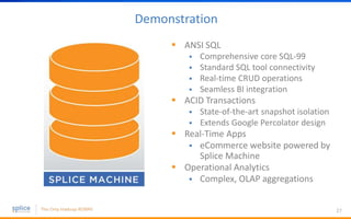 Demonstration
 ANSI SQL
 Comprehensive core SQL-99
 Standard SQL tool connectivity
 Real-time CRUD operations
 Seamless BI integration
 ACID Transactions
 State-of-the-art snapshot isolation
 Extends Google Percolator design
 Real-Time Apps
 eCommerce website powered by
Splice Machine
 Operational Analytics
 Complex, OLAP aggregations
27
 