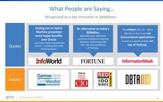 What People are Saying…
30
Recognized as a key innovator in databases
Scaling out on Splice
Machine presented
some major benefits
over Oracle
...automatic balancing between
clusters...avoiding the costly
licensing issues.
Quotes
Awards
An alternative to today’s
RDBMSes,
Splice Machine effectively
combines traditional relational
database technology with
the scale-out capabilities
of Hadoop.
The unique claim of … Splice
Machine is that it can run
transactional applications
as well as support analytics on
top of Hadoop.
 