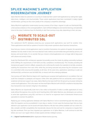 11 | Digital Transformation 2.0 An Application Modernization Journey
SPLICE MACHINE’S APPLICATION
MODERNIZATION JOURNEY
Splice Machine takes its customers on a journey to modernize their custom-built applications by making them agile,
data-driven, intelligent, and cloud-portable. These custom applications have been overlooked in today’s digital
transformation, yet they are the crown jewels of the company’s competitive advantage.
Splice Machine’s application modernization journey consists of four steps: migrate to scale-out Distributed SQL,
unify business analytics on the converged platform, inject artificial intelligence and machine learning, and optionally
move to the cloud. Customers have the flexibility to start their journey at any step, depending on their use case.
	 MIGRATE TO SCALE-OUT
	 DISTRIBUTED SQL
The operational (OLTP) database powering your purpose-built applications was built for another time.
These applications were built as systems of record to help answer questions about business transactions.
Now that your mission-critical applications need to transform themselves into systems of signals, the operational
database not only needs to store a lot more data but it also needs to accommodate data generated by sensors, IoT
devices, and social media. It is no wonder that your mission-critical applications are no longer able to keep pace
with volume and variety of data.
Scale-Out Distributed SQL architecture operates horizontally across the cluster by adding commodity hardware
while fulfilling the requirements of full ACID and SQL compliance simultaneously. This includes providing full
transactional support (commit, rollback, savepoints, etc.), enforcing the results of an operation to be fully consistent,
isolating the transactions from each other while they are being executed and preserving the transaction once
it is committed while ensuring full durability at all times. At the same time, applications operating on scale-out
distributed SQL architecture uses full ANSI SQL to interact with the underlying database.
Your journey with Splice Machine begins with migrating your purpose-built applications to our platform that can
scale from terabytes to petabytes and beyond. Unlike other data platforms that are exclusively used to support
analytical and decision support use cases, Splice Machine has been built from the ground up to power enterprise
custom-built applications. This is the reason we have built Splice Machine with full ACID compliance that describes
how transactions must maintain integrity in the database.
Splice Machine can dynamically scale from a few nodes to thousands of nodes to enable applications at every
scale without the expense, time, and the risk of rewriting them. With Splice Machine, your developers can continue
to write their applications using SQL and there is no need for an expensive team of distributed infrastructure
specialists to maintain the platform.
Replacing your existing application database with Splice Machine is not an overwhelming task that takes years,
often the migration can be accomplished in mere days or weeks. In most cases the business logic that you have
defined in your application can be reused with Splice Machine. We also have utilities available such as a native PL/
SQL compiler and DB2 compatibility that dramatically reduces the time and cost for companies to migrate their
big data workloads. Once you have migrated your application on to Splice Machine, it will continue to work like
before, but now it can ingest millions of data signals and take intelligent actions.
 
