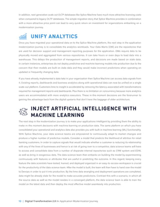 12 | Digital Transformation 2.0 An Application Modernization Journey
In addition, next generation scale out OLTP databases like Splice Machine have much more attractive licensing costs
when compared to legacy OLTP databases. The simple migration story that Splice Machine provides in combination
with a more attractive price point can lead to very quick return on investment for organizations embarking on a
modernization journey.	
	 UNIFY ANALYTICS
Once you have migrated your operational data on to the Splice Machine platform, the next step in the application
modernization journey is to consolidate the analytics workloads. Your Data Marts (DM) are the repositories that
are used for decision support and management reporting purposes for the application. DMs require data to be
physically moved and aggregated from various repositories. It can take hours or even days to load data into a
warehouse. This delays the production of management reports, and decisions are made based on stale data.
In certain instances, enterprises do not deploy predictive and machine learning models into production due to the
concern that their models are built on stale data and they would make incorrect predictions when operating on
updated or frequently changing data.
If you have already implemented a data lake in your organization then Splice Machine can access data signals from
it. Existing reports, dashboards and business analytics along with operational data can now be unified on a single
scale-out platform. Customers time to insight is accelerated by removing the latency associated with transformations
required for management reports and dashboards. Plus there is no limitation on concurrency because more analytics
users are accommodated with more analytics executors. These in-the-moment decisions are the forerunner to
gaining the advantage back from the digital upstarts that don’t have the baggage of older architecture.
	 INJECT ARTIFICIAL INTELLIGENCE WITH
	 MACHINE LEARNING
The next step in the modernization journey is to make your applications intelligent by providing them the ability to
make-in-the-moment decisions with machine learning on production data. The same platform on which you have
consolidated your operational and analytics data also provides you with built-in machine learning (ML) functionality.
With Splice Machine, your data science teams are empowered to continuously adapt to market changes and
produce a higher number of predictive models. Consider a model that predicts the likelihood of attrition for retail
banking customers. In order to capture signals that would indicate whether a customer is reducing its relationship
with any of the lines of businesses and hence is at risk of going over to a competitor, data science teams will have
to access and consolidate data from a number of disparate internal repositories such as CRM system and EDW,
as well as bring in exogenous data. The data science team then embarks on building the model by experimenting
continuously with features or attributes that are useful in predicting the outcome. In this regard, keeping every
feature the data scientists have tested, trained, and deployed organized in an easy-to-access workspace is crucial
for the productivity of the data science team. After the model is built, the team will then have to hand over the model
to Devops in order to put it into production. By the time data wrangling and deployment operations are completed,
data might be already stale for the model to make accurate predictions. Contrast this with a scenario, in which all
the source data as well as the model resides in a converged platform, the data science team is able to train the
model on the latest data and then deploy the most effective model seamlessly into production.
 