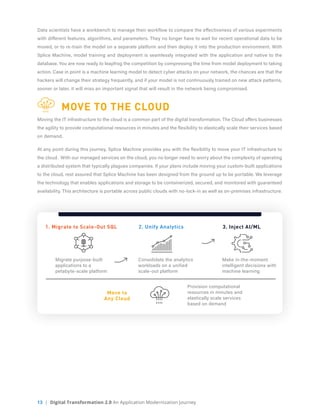 13 | Digital Transformation 2.0 An Application Modernization Journey
Data scientists have a workbench to manage their workflow to compare the effectiveness of various experiments
with different features, algorithms, and parameters. They no longer have to wait for recent operational data to be
moved, or to re-train the model on a separate platform and then deploy it into the production environment. With
Splice Machine, model training and deployment is seamlessly integrated with the application and native to the
database. You are now ready to leapfrog the competition by compressing the time from model deployment to taking
action. Case in point is a machine learning model to detect cyber attacks on your network, the chances are that the
hackers will change their strategy frequently, and if your model is not continuously trained on new attack patterns,
sooner or later, it will miss an important signal that will result in the network being compromised.
	 MOVE TO THE CLOUD
Moving the IT infrastructure to the cloud is a common part of the digital transformation. The Cloud offers businesses
the agility to provide computational resources in minutes and the flexibility to elastically scale their services based
on demand.
At any point during this journey, Splice Machine provides you with the flexibility to move your IT infrastructure to
the cloud. With our managed services on the cloud, you no longer need to worry about the complexity of operating
a distributed system that typically plagues companies. If your plans include moving your custom-built applications
to the cloud, rest assured that Splice Machine has been designed from the ground up to be portable. We leverage
the technology that enables applications and storage to be containerized, secured, and monitored with guaranteed
availability. This architecture is portable across public clouds with no-lock-in as well as on-premises infrastructure.
1. Migrate to Scale-Out SQL
Move to
Any Cloud
2. Unify Analytics 3. Inject AI/ML
Migrate purpose-built
applications to a
petabyte-scale platform
Consolidate the analytics
workloads on a unified
scale-out platform
Make in-the-moment
intelligent decisions with
machine learning
Provision computational
resources in minutes and
elastically scale services
based on demand
 
