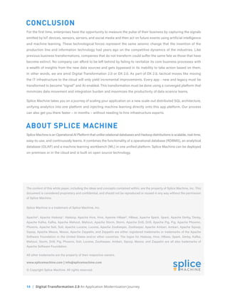 14 | Digital Transformation 2.0 An Application Modernization Journey
CONCLUSION
For the first time, enterprises have the opportunity to measure the pulse of their business by capturing the signals
emitted by IoT devices, sensors, servers, and social media and then act on future events using artificial intelligence
and machine learning. These technological forces represent the same seismic change that the invention of the
production line and information technology had years ago on the competitive dynamics of the industries. Like
previous business transformations, companies that do not transform could suffer the same fate as those that have
become extinct. No company can afford to be left behind by failing to revitalize its core business processes with
a wealth of insights from the new data sources and gets bypassed in its inability to take action based on them.
In other words, we are amid Digital Transformation 2.0 or DX 2.0. As part of DX 2.0, tactical moves like moving
the IT infrastructure to the cloud will only yield incremental improvements. Every app - new and legacy must be
transformed to become “signal” and AI-enabled. This transformation must be done using a converged platform that
minimizes data movement and integration burden and maximizes the productivity of data science teams.
Splice Machine takes you on a journey of scaling your application on a new scale-out distributed SQL architecture,
unifying analytics into one platform and injecting machine learning directly onto this app platform. Our process
can also get you there faster – in months – without needing to hire infrastructure experts.
ABOUT SPLICE MACHINE
Splice Machine is an Operational AI Platform that unlike relational databases and Hadoop distributions is scalable, real-time,
easy-to-use, and continuously learns. It combines the functionality of a operational database (RDBMS), an analytical
database (OLAP) and a machine learning workbench (ML) in one unified platform. Splice Machine can be deployed
on-premises or in the cloud and is built on open source technology.
The content of this white paper, including the ideas and concepts contained within, are the property of Splice Machine, Inc. This
document is considered proprietary and confidential, and should not be reproduced or reused in any way without the permission
of Splice Machine.
Splice Machine is a trademark of Splice Machine, Inc.
Apache®, Apache Hadoop®, Hadoop, Apache Hive, Hive, Apache HBase®, HBase, Apache Spark, Spark, Apache Derby, Derby,
Apache Kafka, Kafka, Apache Mahout, Mahout, Apache Storm, Storm, Apache Drill, Drill, Apache Pig, Pig, Apache Phoenix,
Phoenix, Apache Solr, Solr, Apache Lucene, Lucene, Apache ZooKeeper, ZooKeeper, Apache Ambari, Ambari, Apache Sqoop,
Sqoop, Apache Mesos, Mesos, Apache Zeppelin, and Zeppelin are either registered trademarks or trademarks of the Apache
Software Foundation in the United States and/or other countries. The logos for Hadoop, Hive, HBase, Spark, Derby, Kafka,
Mahout, Storm, Drill, Pig, Phoenix, Solr, Lucene, ZooKeeper, Ambari, Sqoop, Mesos, and Zeppelin are all also trademarks of
Apache Software Foundation.
All other trademarks are the property of their respective owners.
www.splicemachine.com | info@splicemachine.com
© Copyright Splice Machine. All rights reserved.
 