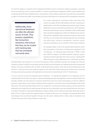 5 | Digital Transformation 2.0 An Application Modernization Journey
For the first category, a majority of the companies decided to invest in enterprise software packages, commonly
known as enterprise resource planning (ERP) or customer relationship management (CRM) suites available from
companies like SAP, Oracle, Salesforce.com, among others. These software suites also came with basic functionality
to report on the data they collect and provided a set of pre-built reports as a starting point for management reporting.
For custom applications, businesses either built them from
scratch or bought off-the-shelf software and then customized it
significantly to meet their specialized requirements. Each of these
applications was accompanied by operational or OLTP database
that powers fast lookups, inserts, and deletes of data. Additionally,
these operational databases are often the ultimate source of truth.
They possess capabilities, like transaction semantics, that ensure
that they can be trusted with tracking data that has immediate
real world value. Inventory management, financial records,
customer reservations, etc. are stored in these kinds of systems.
As managers begin to ask more sophisticated questions about
their businesses, a new piece of infrastructure appeared in the
IT landscape - an enterprise data warehouse or EDW or Data
Mart (DM) for analytics. The EDW provided a decision support
mechanism that brought data from many sources, including ERP,
CRM, and purpose-built applications into a centralized repository
and Data Marts were specific to an area of the business. These workloads required new storage and compute
methods to perform analytics across large volumes of data versus the lookups and updates performed by operational
systems. The type of questions that an EDW or DM would answer include “what was the best selling product last
month?” or “who were my top 20 customers based on the order size?”. Data warehouses and data marts consumed
the data produced by purpose-built applications and became an essential part of the IT infrastructure.
It is now common to have two separate types of platforms – an operational database for an application and an
analytical data mart for that same app. An operational database powers the application and the analytical data mart
provides visibility into and reports on business performance. But since these technologies are built for different
purposes, organizations need a team of expensive data engineers to duct tape transactional databases with OLAP
data marts. This duct tape often takes the form of complex ETL routines that introduce latency into the operational
applications and analytical use cases because the data has to be physically moved and transformed from one source
to another. This pattern of specialized databases to support subsets of the overall use case’s data needs also exists in
state-of-the-art data architecture implementations. Lambda architecture is an example of using specialized data
technologies that are stitched together through one-off custom software that is often costly to implement and
maintain because of the tricky problems it must solve.
Additionally, these
operational databases
are often the ultimate
source of truth. They
possess capabilities,
like transaction
semantics, that ensure
that they can be trusted
with tracking data
that has immediate
real world value.
 