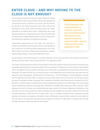 6 | Digital Transformation 2.0 An Application Modernization Journey
ENTER CLOUD – AND WHY MOVING TO THE
CLOUD IS NOT ENOUGH?
The emergence of cloud services was a major milestone in digital
transformation. Public cloud providers offered data storage and
computing services to customers, as a service, over the internet.
By moving to the cloud, businesses were able to bring their
applications online faster without worrying about the capital
expenditure of building data centers. Additionally, they could
elastically adjust the computing resources they consumed both
on demand and independently because of cloud architectures
that allowed the separation of storage and compute.
Cloud-based applications are more agile and advances in
container orchestration and microservices have made developers
more productive, but porting existing applications to the cloud
often is often an exercise in infrastructure optimization, it doesn’t
fundamentally change or improve the application itself.
Cloud migration and containerization is certainly important, but true transformation that improves the quality of
business outcomes often requires improvements to the application itself.
The reason cloud providers are often not successful in moving the needle on business outcomes is that they have
essentially replicated the duct tape that existed in their on-premises IT infrastructure into the cloud. To make matters
worse, the addition of new workloads, like data science, has further complicated the enterprise data infrastructure
landscape. To modernize their new or existing mission-critical applications with machine learning businesses are
required to duct tape together multiple pieces of infrastructure - an OLTP database, an OLAP database, and data
science algorithms and tools. When companies move their data infrastructure to the cloud, the duct tape doesn’t
go away. For example,consider a company that is interested in building a data infrastructure comprised of an OLTP
database, an OLAP engine, and data science tools and algorithms deployed in the AWS Cloud. This setup would
require subscribing to Amazon S3 (storage layer), Redshift or Snowflake (data warehouse), RDS or Dynamo (OLTP
database), and one of at least nine machine learning engine options like Amazon Sagemaker depending on the
particular use case. They would then need to integrate all of this together by using Glue, Amazon’s ETL tool, and
somewhere between a little and a lot of custom code. This is a complex architecture that is expensive to build,
operate, and maintain and applies to all public clouds. Additionally, it requires data movement across platforms
that can result in poor business decisions because insights are drawn from stale data or increased costs through
the data movement itself being metered and charged.
Cloud migration and
containerization is
certainly important,
but true transformation
that improves the
quality of business
outcomes often requires
improvements to the
application itself.
 
