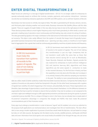 7 | Digital Transformation 2.0 An Application Modernization Journey
ENTER DIGITAL TRANSFORMATION 2.0
Major forces are ushering in a new age of digital transformation - DX 2.0. It is no longer viable for enterprises to
operate exclusively based on artifacts like invoices, receipts, payments, and customer interactions - business
records that are tracked by enterprise applications like ERP and CRM systems. Let us call them Systems of Record.
Businesses now have access to entirely new types of data. This data is generated by IoT devices, sensors, servers,
and third-party data including weather and social media. Business visionaries like Geoffery Moore call this data
signals1
. There are nuggets of insight hidden in this new data, but you have to look at the right places to find them.
These devices produce data at a much higher frequency and a much lower granularity. In other words, a sensor can
generate a reading every 5 seconds or even continuously, and that reading may only consist of a string of numbers.
The data generated by signals is the major contributor to the total amount of information that we have at our disposal
as humanity. This data is also vastly different from the system of records that keeps track of typically human-
generated business transactions that sporadically occur - spanning over days, weeks, or months at a much higher
level of aggregation than signals that could be continuously generated by machines at great volumes and frequency.
In DX 2.0, businesses must make the transition from systems
of records to the system of signals. The cost of not making
this transformation is just too high. Companies that do
not transform could suffer the same fate as those that
have become extinct during DX 1.0 such as Blockbuster,
Tower Records, Polaroid, and Borders. Signals provide the
raw material for enterprises to build artificial intelligence
(AI) and machine learning (ML) algorithms and these
algorithms use the same signals in production to make
in-the-moment decisions. For the first time in history, we have
the capability to not only store all of the data, but to analyze it
in its entirety instead of the selective sampling we resorted to
in the past. The ability to more comprehensively analyze the
data we collect, leads to better predictive modes that drive better business decisions. Companies that solely rely on
systems of records are only aware of what has transpired in the past. On the other hand, businesses with a system
of signals have visibility into what’s happening in the moment, and potentially, the future. These organizations can,
therefore, take advantage of opportunities or avoid risks as they present themselves. It is the difference between an
organization that has to wait for its books to close to find out whether it has met its numbers or not compared to the
one that is agile and intelligent enough to offer appropriate promotions and discounts during the quarter to prevent
a potential revenue shortfall. This is a shape of things to come in the future, but we already have a sneak peek of
AI-powered competitive advantage in companies like Google and Netflix that have made ML-powered
recommendations part of their business model.
Every app must undergo a transformation in order to become “signal” and AI-enabled. Let us turn our attention to
the purpose-built applications we mentioned above and investigate their DX 2.0 transformation. The loan officer
who is now using a modern application to process a home loan would make the decision, not just based on comps
but also on rich data sources. By tapping into the latest county records, satellite pictures, earthquake and flood
data and even information from local agents over social media all available to her through the app, she can arrive
In DX 2.0, businesses
must make the
transition from systems
of records to the
system of signals. The
cost of not making
this transformation
is just too high.
1
Records vs. Signals: The Landscape of Digital by Geoffrey Moore, January 29, 2018
 