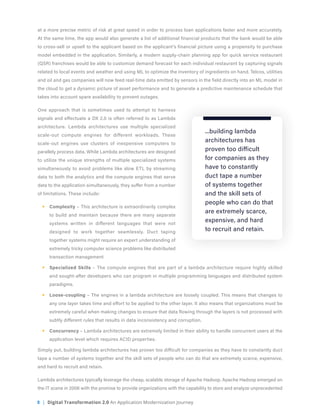 8 | Digital Transformation 2.0 An Application Modernization Journey
at a more precise metric of risk at great speed in order to process loan applications faster and more accurately.
At the same time, the app would also generate a list of additional financial products that the bank would be able
to cross-sell or upsell to the applicant based on the applicant’s financial picture using a propensity to purchase
model embedded in the application. Similarly, a modern supply-chain planning app for quick service restaurant
(QSR) franchises would be able to customize demand forecast for each individual restaurant by capturing signals
related to local events and weather and using ML to optimize the inventory of ingredients on hand. Telcos, utilities
and oil and gas companies will now feed real-time data emitted by sensors in the field directly into an ML model in
the cloud to get a dynamic picture of asset performance and to generate a predictive maintenance schedule that
takes into account spare availability to prevent outages.
One approach that is sometimes used to attempt to harness
signals and effectuate a DX 2.0 is often referred to as Lambda
architecture. Lambda architectures use multiple specialized
scale-out compute engines for different workloads. These
scale-out engines use clusters of inexpensive computers to
parallely process data. While Lambda architectures are designed
to utilize the unique strengths of multiple specialized systems
simultaneously to avoid problems like slow ETL by streaming
data to both the analytics and the compute engines that serve
data to the application simultaneously, they suffer from a number
of limitations. These include:
§§ Complexity – This architecture is extraordinarily complex
to build and maintain because there are many separate
systems written in different languages that were not
designed to work together seamlessly. Duct taping
together systems might require an expert understanding of
extremely tricky computer science problems like distributed
transaction management
§§ Specialized Skills – The compute engines that are part of a lambda architecture require highly skilled
and sought-after developers who can program in multiple programming languages and distributed system
paradigms.
§§ Loose-coupling – The engines in a lambda architecture are loosely coupled. This means that changes to
any one layer takes time and effort to be applied to the other layer. It also means that organizations must be
extremely careful when making changes to ensure that data flowing through the layers is not processed with
subtly different rules that results in data inconsistency and corruption.
§§ Concurrency – Lambda architectures are extremely limited in their ability to handle concurrent users at the
application level which requires ACID properties.
Simply put, building lambda architectures has proven too difficult for companies as they have to constantly duct
tape a number of systems together and the skill sets of people who can do that are extremely scarce, expensive,
and hard to recruit and retain.
Lambda architectures typically leverage the cheap, scalable storage of Apache Hadoop. Apache Hadoop emerged on
the IT scene in 2006 with the promise to provide organizations with the capability to store and analyze unprecedented
...building lambda
architectures has
proven too difficult
for companies as they
have to constantly
duct tape a number
of systems together
and the skill sets of
people who can do that
are extremely scarce,
expensive, and hard
to recruit and retain.
 