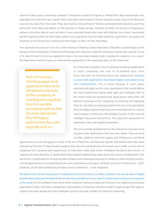 9 | Digital Transformation 2.0 An Application Modernization Journey
volume of data using commodity hardware. Companies rushed to migrate or offload their data warehouses onto
data lakes enriched with new “signal” data. Data lakes were largely IT-driven projects whose value to the Business
was not very clear from the onset. They were built on the premise of “build a centralized data repository and they
will come.” Data lakes did deliver on the promise of cheap storage. Schema-on-Read, the practice of applying a
schema only when data is read, not when it was originally stored also came with Hadoop. As a result, businesses
started ingesting data into their lakes without worrying about how this data would be organized or accessed and
terabytes of structured and unstructured data began to flow into the data lakes.
This approach has proven to be one of the missteps of Hadoop-based data lakes. Data lake projects began to fail
because of the complexity of Hadoop and the expertise required to operate numerous engines that operate on top
of it. Also the lack of structure applied to data in the data lakes largely made it useless for analytics. As a result,
this data never found its way to a real business application in the operating fabric of the enterprise.
As enterprises transition from on-premise enterprise applications
to cloud computing and now to AI-enabled apps, their
focus has been on building brand new applications. Existing
purpose-built applications have been largely overlooked during
this transformation. This is ironic because in most cases,
purpose-built apps are the very applications that would deliver
the most benefit from being made agile and intelligent. Part of
the reason that the purpose-built applications have been left
behind is because of the complexity of rewriting and migrating
them to new data processing systems that are more specialized
than the legacy systems that they were originally built on, require
new complex architectures, like lambda to power in-the-moment
intelligent decisions and actions. This approach represents an
expensive, risky, and lengthy proposition.
DX 2.0 is a timely development for the enterprises because many
purpose-built applications have become dated. They are built
on older platforms that lack agility and intelligence, and these
applications are now struggling to scale in the era of Big Data and business signals. Businesses have also been
demanding that their IT departments support data science and predictive techniques such as ML so they can be
integrated into purpose-built applications to help them make data-driven intelligent decisions and actions. In
response to these demands, IT departments have started implementing stand-alone data science workbenches. This
has further complicated the enterprise data infrastructure landscape because to modernize their existing mission-
critical applications or to create brand new ones, businesses now require all three pieces of infrastructure - OLTP
database, OLAP data warehouse and data science workbench - to be integrated.
We believe that merely moving your IT infrastructure into the cloud is a rather simplistic and narrow view of digital
transformation because the factors that are the source of latency in your data IT infrastructure continue to be present
in the cloud. DX 2.0 is different from some of the initiatives mentioned above as its focus is on modernizing business
applications rather than data management and analytics. Enterprises therefore need to supercharge their apps to
capture new data signals and take intelligent actions using ML models for predictive reasoning.
Part of the reason
that the purpose-built
applications have been
left behind is because
of the complexity of
rewriting and migrating
them to new data
processing systems that
are more specialized
than the legacy
systems that they were
originally built on...
 