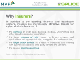 Why Insurers?
In addition to the banking, financial and healthcare
sectors, insurers are increasingly attractive targets for
cybercriminals because of:
 the richness of credit card, banking, medical, underwriting and
other sensitive customer information,
 the large volumes of data housed in legacy systems and
applications lacking sophisticated encryption and access control,
 the larger attack surface as a result of increased data sharing
with business associates, third-party carriers and vendors,
 the ease of social engineering.
Portions © Copyright 2015-2016. MVP Advisory Group, LLC. All rights reserved.
 