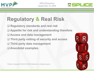 Regulatory & Real Risk
 Regulatory standards and real risk
 Appetite for risk and understanding therefore
 Access and data management
 Third party vetting of security and access
 Third party data management
 Anecdotal examples.
Portions © Copyright 2015-2016. SPLICE Software Inc. All rights reserved.
 