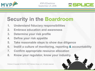 Security in the Boardroom
1. Understand fiduciary responsibilities
2. Embrace education and awareness
3. Determine your risk profile
4. Define your risk appetite
5. Take reasonable steps to show due diligence
6. Instill a culture of monitoring, reporting & accountability
7. Confirm appropriate resource allocation
8. Know your regulator, know your industry.
Portions © Copyright 2015-2016. MVP Advisory Group, LLC. All rights reserved.
 