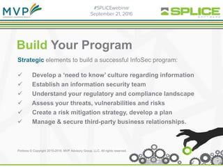Build Your Program
Strategic elements to build a successful InfoSec program:
 Develop a ‘need to know’ culture regarding information
 Establish an information security team
 Understand your regulatory and compliance landscape
 Assess your threats, vulnerabilities and risks
 Create a risk mitigation strategy, develop a plan
 Manage & secure third-party business relationships.
Portions © Copyright 2015-2016. MVP Advisory Group, LLC. All rights reserved.
 