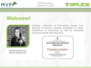 .
Welcome!
Holding a Bachelor of Technology degree from
Ryerson University, Chelsea leverages 5+ years
experience of marketing, as well as improving
customer loyalty and advocacy.
Marketing Specialist
SPLICE Software Inc.
 