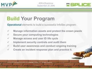 Build Your Program
Operational elements to build a successful InfoSec program:
 Manage information assets and protect the crown jewels
 Secure your computing technologies
 Manage access and user ID life cycle
 Implement security controls and audit them
 Build user awareness and conduct ongoing training
 Create an incident response plan and practice it.
Portions © Copyright 2015-2016. MVP Advisory Group, LLC. All rights reserved.
 