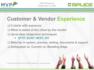 Customer & Vendor Experience
 It starts with exposure
 What is asked of the client by the vendor
 Up-to-date integration techniques
 SFTP, SOAP, REST, API
 Maturity in system, process, testing, documents & support
 Antiquated vs. Current vs. Bleeding Edge.
Portions © Copyright 2015-2016. SPLICE Software Inc. All rights reserved.
 