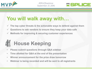  The top cyber threats & the actionable ways to defend against them
 Questions to ask vendors to ensure they keep your data safe
 Methods for improving & securing customer experiences
You will walk away with…
House Keeping
• Please submit questions through Q&A sidebar
• Time allotted for Q&A at the end of the presentation
• Winner announcement for the prize draw tomorrow
• Webinar is being recorded and will be sent to all registrants
 