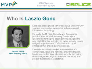 Who Is Laszlo Gonc
. Laszlo is a recognized senior executive with over 20+
years of progressive experience in business and
information technology.
He leads the IT Risk, Security and Compliance
practice area for MVP Advisory Group. He is
responsible for helping organizations navigate the
new digital frontier, advising on cyber security issues,
mitigate organizational IT risk and build cyber
strategies that protect business assets.
Laszlo is an invited speaker at universities and
conferences, local and national, providing thought
leadership on the state of cyber security, technology
risk management, digital careers of the future and
project management leadership.
Partner, CISSP
MVP Advisory Group
 