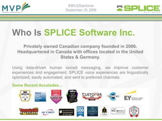 Who Is SPLICE Software Inc.
Privately owned Canadian company founded in 2006.
Headquartered in Canada with offices located in the United
States & Germany.
Using data-driven human voiced messaging, we improve customer
experiences and engagement. SPLICE voice experiences are linguistically
optimized, easily automated, and sent to preferred channels.
Some Recent Accolades…
 