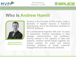 .
Who Is Andrew Hamill
Andrew is the Founder of PAU Audio, holds a
Bachelor of Applied Science in Electrical
Engineering, and is the Solutions Architect at
SPLICE Software.
As a professional engineer with over 13 years
of experience, Andrew specializes in data
storage, communication, and workflows.
Having worked in the capacity of data and
systems, Andrew Hamill brings together his
unique passion for audio and solving
business problems to create customer
engagement and data security solutions.
Solutions Architect
SPLICE Software Inc.
 
