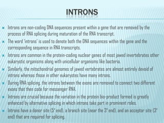 INTRONS
 Introns are non-coding DNA sequences present within a gene that are removed by the
process of RNA splicing during maturation of the RNA transcript.
 The word ‘introns’ is used to denote both the DNA sequences within the gene and the
corresponding sequence in RNA transcripts.
 Introns are common in the protein-coding nuclear genes of most jawed invertebrates other
eukaryotic organisms along with unicellular organisms like bacteria.
eukaryotic organisms along with unicellular organisms like bacteria.
 Similarly, the mitochondrial genomes of jawed vertebrates are almost entirely devoid of
introns whereas those in other eukaryotes have many introns.
 During RNA splicing, the introns between the exons are removed to connect two different
exons that then code for messenger RNA.
 Introns are crucial because the variation in the protein bio-product formed is greatly
enhanced by alternative splicing in which introns take part in prominent roles.
 Introns have a donor site (5′ end), a branch site (near the 3′ end), and an acceptor site (3′
end) that are required for splicing.
 