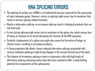 RNA SPLICING ERRORS
 The splicing of nuclear pre-mRNAs is a fundamental process required for the expression
of most metazoan genes. However, errors in splicing might occur due to mutations that
result in various splicing-related diseases.
 Mostly in alternative splicing, an erroneous splicing result in biological products that are
not functional.
 Errors during splicing might occur due to mutations at the splice site, which causes loss
of exons or inclusion of an intron disrupting the function of the RNA sequence.
of exons or inclusion of an intron disrupting the function of the RNA sequence.
 Similarly, displacement of a splice site might also cause the formation of longer or
shorter exons, resulting in erroneous products.
 In living organisms like plants, stress-induced alternative splicing associated with
various metabolic pathways might bring changes in the normal functioning of the plant.
 The chances of erroneous splicing is more in eukaryotic cells with high levels of
alternative splicing containing splice sites that have evolved to offer a weak binding
potential for components of the spliceosome
 