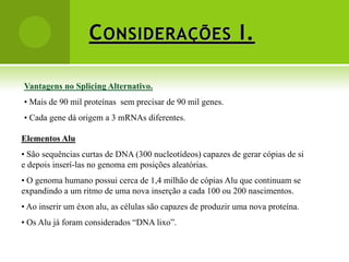 C ONSIDERAÇÕES I.

Vantagens no Splicing Alternativo.
• Mais de 90 mil proteínas sem precisar de 90 mil genes.
• Cada gene dá origem a 3 mRNAs diferentes.

Elementos Alu
• São sequências curtas de DNA (300 nucleotídeos) capazes de gerar cópias de si
e depois inserí-las no genoma em posições aleatórias.
• O genoma humano possui cerca de 1,4 milhão de cópias Alu que continuam se
expandindo a um ritmo de uma nova inserção a cada 100 ou 200 nascimentos.
• Ao inserir um éxon alu, as células são capazes de produzir uma nova proteína.
• Os Alu já foram considerados “DNA lixo”.
 