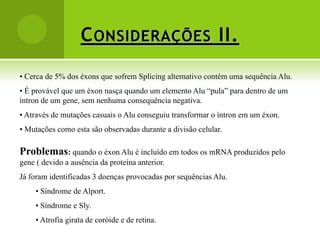 C ONSIDERAÇÕES II.
• Cerca de 5% dos éxons que sofrem Splicing alternativo contém uma sequência Alu.
• É provável que um éxon nasça quando um elemento Alu “pula” para dentro de um
íntron de um gene, sem nenhuma consequência negativa.
• Através de mutações casuais o Alu conseguiu transformar o íntron em um éxon.
• Mutações como esta são observadas durante a divisão celular.

Problemas: quando o éxon Alu é incluído em todos os mRNA produzidos pelo
gene ( devido a ausência da proteína anterior.
Já foram identificadas 3 doenças provocadas por sequências Alu.
     • Síndrome de Alport.
     • Síndrome e Sly.
     • Atrofia girata de coróide e de retina.
 