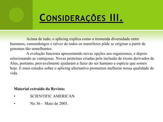 C ONSIDERAÇÕES III.
          Acima de tudo, o splicing explica como a tremenda diversidade entre
humanos, camundongos e talvez de todos os mamíferos pôde se originar a partir de
genomas tão semelhantes.
          A evolução funciona apresentando novas opções aos organismos, e depois
selecionando as vantajosas. Novas proteínas criadas pela inclusão de éxons derivados de
Alus, portanto, provavelmente ajudaram a fazer do ser humano a espécie que somos
hoje. E mais estudos sobre o splicing alternativo prometem melhorar nossa qualidade de
vida.


  Material extraído da Revista:
  •         SCIENTIFIC AMERICAN
  •         No 36 - Maio de 2005.
 
