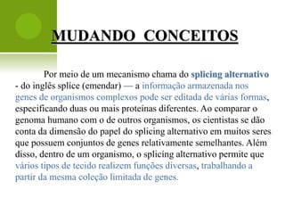 MUDANDO CONCEITOS

        Por meio de um mecanismo chama do splicing alternativo
- do inglês splíce (emendar) — a informação armazenada nos
genes de organismos complexos pode ser editada de várias formas,
especificando duas ou mais proteínas diferentes. Ao comparar o
genoma humano com o de outros organismos, os cientistas se dão
conta da dimensão do papel do splicing alternativo em muitos seres
que possuem conjuntos de genes relativamente semelhantes. Além
disso, dentro de um organismo, o splicíng alternativo permite que
vários tipos de tecido realizem funções diversas, trabalhando a
partir da mesma coleção limitada de genes.
 