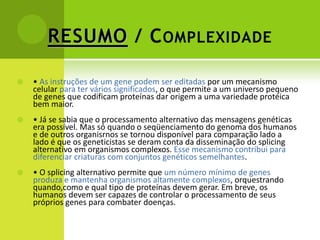 RESUMO / C OMPLEXIDADE

   • As instruções de um gene podem ser editadas por um mecanismo
    celular para ter vários significados, o que permite a um universo pequeno
    de genes que codificam proteínas dar origem a uma variedade protéica
    bem maior.
   • Já se sabia que o processamento alternativo das mensagens genéticas
    era possível. Mas só quando o seqüenciamento do genoma dos humanos
    e de outros organisrnos se tornou disponível para comparação lado a
    lado é que os geneticistas se deram conta da disseminação do splicing
    alternativo em organismos complexos. Esse mecanismo contribui para
    diferenciar criaturas com conjuntos genéticos semelhantes.
   • O splicing alternativo permite que um número mínimo de genes
    produza e mantenha organismos altamente complexos, orquestrando
    quando,como e qual tipo de proteínas devem gerar. Em breve, os
    humanos devem ser capazes de controlar o processamento de seus
    próprios genes para combater doenças.
 