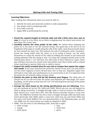 Splicing Cable And Testing Cable
Learning Objectives:
After reading this information sheet you must be able to:
1. Identify the tools and materials needed in cable preparation
2. Use proper tools in preparing cable
3. Test cable correctly
4. Apply OHS in performing the activity
1. Unroll the required length of network cable and add a little extra wire, just in
case. If a boot is to be fitted, do so before stripping away the sleeve and ensure the
boot faces the correct way.
2. Carefully remove the outer jacket of the cable. Be careful when stripping the
jacket as to not nick or cut the internal wiring. One good way to do this is to cut
lengthwise with snips or a knife along the side of the cable, away from yourself, about
an inch toward the open end. This reduces the risk of nicking the wires' insulation.
Locate the string inside with the wires, or if no string is found, use the wires
themselves to unzip the sheath of the cable by holding the sheath in one hand and
pulling sideways with the string or wire. Cut away the unzipped sheath and cut the
twisted pairs about 1 1/4" (30 mm). You will notice 8 wires twisted in 4 pairs. Each
pair will have one wire of a certain color and another wire that is white with a colored
stripe matching its partner (this wire is called a tracer).
3. Inspect the newly revealed wires for any cuts or scrapes that expose the copper
wire inside. If you have breached the protective sheath of any wire, you will need to
cut the entire segment of wires off and start over at step one. Exposed copper wire
will lead to cross-talk, poor performance or no connectivity at all. It is important that
the jacket for all network cables remains intact.
4. Untwist the pairs so they will lay flat between your fingers. The white piece of
thread can be cut off even with the jacket and disposed (see Warnings). For easier
handling, cut the wires so that they are 3/4" (19 mm) long from the base of the jacket
and even in length.
5. Arrange the wires based on the wiring specifications you are following. There
are two methods set by the TIA, 568A and 568B. Which one you use will depend on
what is being connected. A straight-through cable is used to connect two different-
layer devices (e.g. a hub and a PC). Two like devices normally require a cross-over
cable. The difference between the two is that a straight-through cable has both ends
wired identically with 568B, while a cross-over cable has one end wired 568A and
the other end wired 568B.[1] For our demonstration in the following steps, we will
use 568B, but the instructions can easily be adapted to 568A.
• 568B - Put the wires in the following order, from left to right:
• white orange
• orange
• white green
• blue
• white blue
• green
 