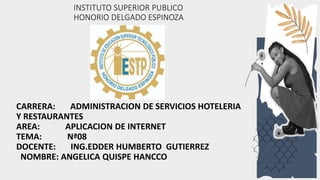 INSTITUTO SUPERIOR PUBLICO
HONORIO DELGADO ESPINOZA
CARRERA: ADMINISTRACION DE SERVICIOS HOTELERIA
Y RESTAURANTES
AREA: APLICACION DE INTERNET
TEMA: Nª08
DOCENTE: ING.EDDER HUMBERTO GUTIERREZ
NOMBRE: ANGELICA QUISPE HANCCO
 