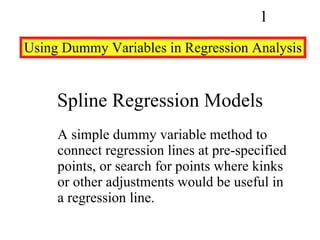 Spline Regression Models A simple dummy variable method to connect regression lines at pre-specified points, or search for points where kinks or other adjustments would be useful in a regression line. Using Dummy Variables in Regression Analysis 