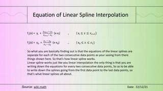 Equation of Linear Spline Interpolation
f1(x) = yi +
𝑦𝑖+1 − 𝑦𝑖
𝑥𝑖+1− 𝑥𝑖
(x-xi) , { xi ≤ 𝑥 ≤ 𝑥𝑖+1}
f1(x) = y0 +
𝑦1 − 𝑦0
𝑥1− 𝑥0
(x-x0) , { x0 ≤ 𝑥 ≤ 𝑥1}
So what you are basically finding out is that the equations of the linear splines are
separate for each of the two consecutive data points as your seeing from there
things shown here. So that’s how linear spline works.
Linear spline works just like you linear interpolation the only thing is that you are
writing down the equations for every two consecutive data points, So as to be able
to write down the splines going from the first data point to the last data points, so
that’s what linear splines all about.
Source: wiki.math Date: 22/12/21
 