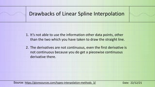 Drawbacks of Linear Spline Interpolation
1. It’s not able to use the information other data points, other
than the two which you have taken to draw the straight line.
2. The derivatives are not continuous, even the first derivative is
not continuous because you do get a piecewise continuous
derivative there.
Source: https://gisresources.com/types-interpolation-methods_3/ Date: 22/12/21
 