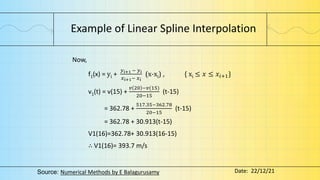 Example of Linear Spline Interpolation
Now,
f1(x) = yi +
𝑦𝑖+1 − 𝑦𝑖
𝑥𝑖+1− 𝑥𝑖
(x-xi) , { xi ≤ 𝑥 ≤ 𝑥𝑖+1}
v1(t) = v(15) +
𝑣 20 −𝑣(15)
20−15
(t-15)
= 362.78 +
517.35−362.78
20−15
(t-15)
= 362.78 + 30.913(t-15)
V1(16)=362.78+ 30.913(16-15)
∴ V1(16)= 393.7 m/s
Source: Numerical Methods by E Balagurusamy Date: 22/12/21
 