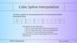 Cubic Spline Interpolation
Consider a problem of interpolating between the following data points
using spline fitting.
X: x0 X1 X2 ……. Xn
Y: y0 y1 y2 …… yn
Assumptions of Cubic Spline S 𝑥 :
• S 𝑥 is a linear polynomial outside the interval (x0, xn).
• S 𝑥 is a cubic polynomial in each of the subintervals.
• S′ 𝑥 and S" 𝑥 are continuous at each point.
Now since S 𝑥 is a cubic in each subinterval so S” 𝑥 the
shall be linear.
Source: Youtube Video Date: 22/12/21
 
