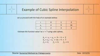 Example of Cubic Spline Interpolation
Let us proceed with the help of an example bellow:
𝑖 0 1 2
𝑥𝑖 4 9 16
𝑓𝑖 2 3 4
Estimate the function value f at 𝑥 = 7 using cubic splines,
ℎ1 = 𝑥1 − 𝑥0 = 9 − 4 = 5
ℎ2 = 𝑥2 − 𝑥1 = 16 − 9 = 7
𝑓0 = 2, 𝑓1 = 3, 𝑓3 = 4
Source: Numerical Methods by E Balagurusamy Date: 22/12/21
 