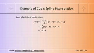 Example of Cubic Spline Interpolation
Upon substitution of specific values,
𝑠1 7 = −
0.0143
6 𝑋 5
7 − 4 3 − 52 7 − 4
= +
1
5
3 7 − 4 − 2 7 − 9
= 2.6229
Source: Numerical Methods by E Balagurusamy Date: 22/12/21
 
