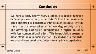 We have already known that, a spline is a special function
defined piecewise in polynomials. Spline interpolation is
often preferred to polynomial interpolation because it yields
similar results, even when using low degree polynomials.
The advantages of spline interpolation is higher accuracy
with less computational effort. This interpolation creates a
great efforts in numerical methods. By studying in this slide,
we should have good knowledge about spline interpolation.
Conclusion
Source: Google Date: 22/12/21
 