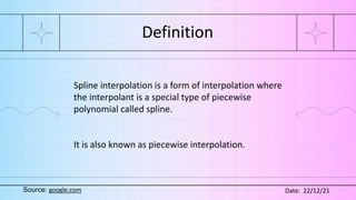 Definition
Spline interpolation is a form of interpolation where
the interpolant is a special type of piecewise
polynomial called spline.
It is also known as piecewise interpolation.
Source: google.com Date: 22/12/21
 