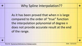 As it has been proved that when n is large
compared to the order of “true” function
the interpolation polynomial of degree n
does not provide accurate result at the end
of the range.
Why Spline Interpolation??
Source: Numerical Methods by E Balagurusamy Date: 22/12/21
 